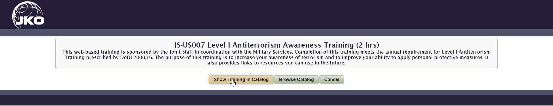 Screen capture of CAC enabled training that reads - JS-US007 Level I Antiterrorism Awareness Training (2 hrs) This web-based training is sponsored by the Joint Staff in coordination with the Military Services. Completion of this training meets the annual requirement for Level I Antiterrorism Training prescribed by DoDI 2000.16. The purpose of this training is to increase your awareness of terrorism and to improve your ability to apply personal protective measures. It also provides links to resources you can use in the future.